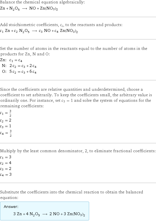 Balance the chemical equation algebraically: Zn + N_2O_5 ⟶ NO + Zn(NO3)2 Add stoichiometric coefficients, c_i, to the reactants and products: c_1 Zn + c_2 N_2O_5 ⟶ c_3 NO + c_4 Zn(NO3)2 Set the number of atoms in the reactants equal to the number of atoms in the products for Zn, N and O: Zn: | c_1 = c_4 N: | 2 c_2 = c_3 + 2 c_4 O: | 5 c_2 = c_3 + 6 c_4 Since the coefficients are relative quantities and underdetermined, choose a coefficient to set arbitrarily. To keep the coefficients small, the arbitrary value is ordinarily one. For instance, set c_3 = 1 and solve the system of equations for the remaining coefficients: c_1 = 3/2 c_2 = 2 c_3 = 1 c_4 = 3/2 Multiply by the least common denominator, 2, to eliminate fractional coefficients: c_1 = 3 c_2 = 4 c_3 = 2 c_4 = 3 Substitute the coefficients into the chemical reaction to obtain the balanced equation: Answer: |   | 3 Zn + 4 N_2O_5 ⟶ 2 NO + 3 Zn(NO3)2