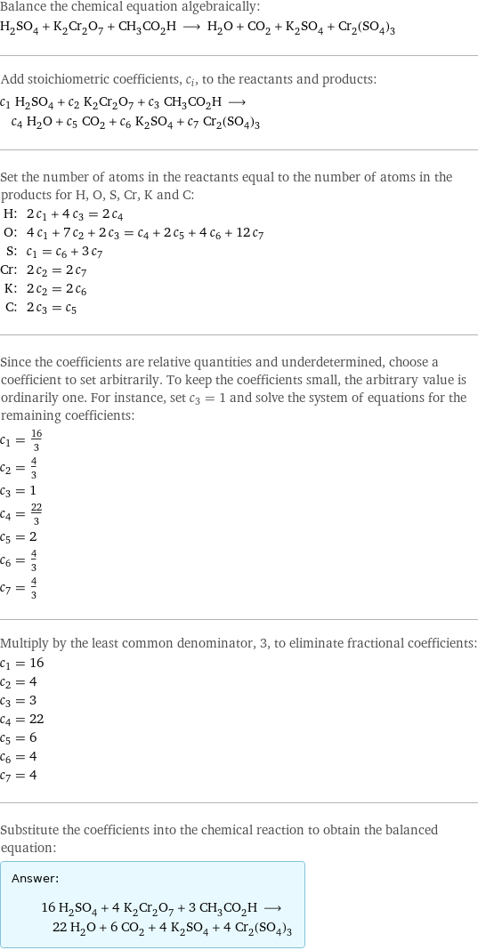 Balance the chemical equation algebraically: H_2SO_4 + K_2Cr_2O_7 + CH_3CO_2H ⟶ H_2O + CO_2 + K_2SO_4 + Cr_2(SO_4)_3 Add stoichiometric coefficients, c_i, to the reactants and products: c_1 H_2SO_4 + c_2 K_2Cr_2O_7 + c_3 CH_3CO_2H ⟶ c_4 H_2O + c_5 CO_2 + c_6 K_2SO_4 + c_7 Cr_2(SO_4)_3 Set the number of atoms in the reactants equal to the number of atoms in the products for H, O, S, Cr, K and C: H: | 2 c_1 + 4 c_3 = 2 c_4 O: | 4 c_1 + 7 c_2 + 2 c_3 = c_4 + 2 c_5 + 4 c_6 + 12 c_7 S: | c_1 = c_6 + 3 c_7 Cr: | 2 c_2 = 2 c_7 K: | 2 c_2 = 2 c_6 C: | 2 c_3 = c_5 Since the coefficients are relative quantities and underdetermined, choose a coefficient to set arbitrarily. To keep the coefficients small, the arbitrary value is ordinarily one. For instance, set c_3 = 1 and solve the system of equations for the remaining coefficients: c_1 = 16/3 c_2 = 4/3 c_3 = 1 c_4 = 22/3 c_5 = 2 c_6 = 4/3 c_7 = 4/3 Multiply by the least common denominator, 3, to eliminate fractional coefficients: c_1 = 16 c_2 = 4 c_3 = 3 c_4 = 22 c_5 = 6 c_6 = 4 c_7 = 4 Substitute the coefficients into the chemical reaction to obtain the balanced equation: Answer: |   | 16 H_2SO_4 + 4 K_2Cr_2O_7 + 3 CH_3CO_2H ⟶ 22 H_2O + 6 CO_2 + 4 K_2SO_4 + 4 Cr_2(SO_4)_3