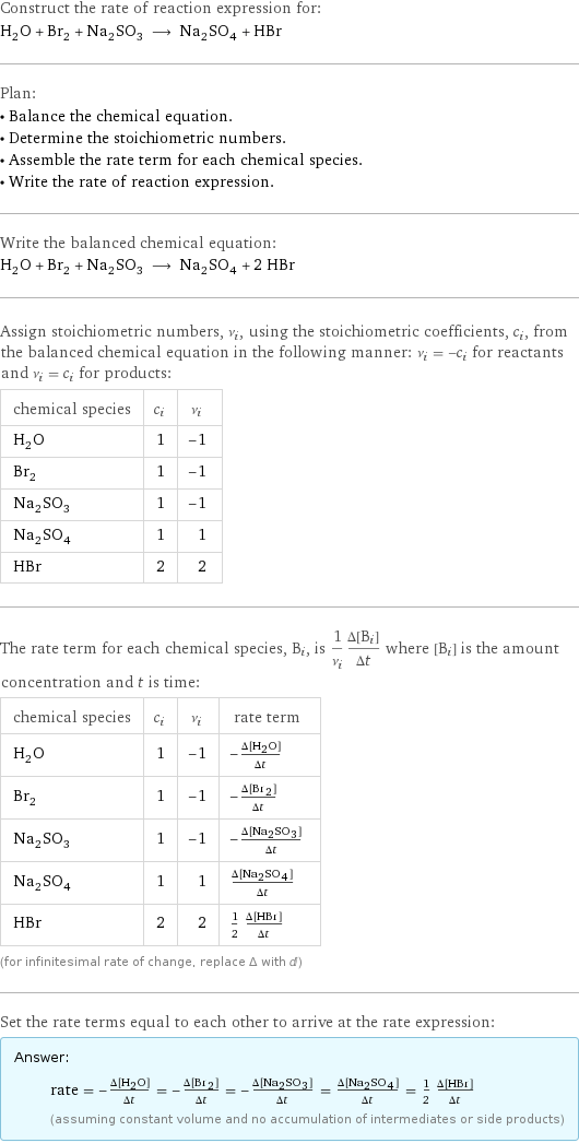 Construct the rate of reaction expression for: H_2O + Br_2 + Na_2SO_3 ⟶ Na_2SO_4 + HBr Plan: • Balance the chemical equation. • Determine the stoichiometric numbers. • Assemble the rate term for each chemical species. • Write the rate of reaction expression. Write the balanced chemical equation: H_2O + Br_2 + Na_2SO_3 ⟶ Na_2SO_4 + 2 HBr Assign stoichiometric numbers, ν_i, using the stoichiometric coefficients, c_i, from the balanced chemical equation in the following manner: ν_i = -c_i for reactants and ν_i = c_i for products: chemical species | c_i | ν_i H_2O | 1 | -1 Br_2 | 1 | -1 Na_2SO_3 | 1 | -1 Na_2SO_4 | 1 | 1 HBr | 2 | 2 The rate term for each chemical species, B_i, is 1/ν_i(Δ[B_i])/(Δt) where [B_i] is the amount concentration and t is time: chemical species | c_i | ν_i | rate term H_2O | 1 | -1 | -(Δ[H2O])/(Δt) Br_2 | 1 | -1 | -(Δ[Br2])/(Δt) Na_2SO_3 | 1 | -1 | -(Δ[Na2SO3])/(Δt) Na_2SO_4 | 1 | 1 | (Δ[Na2SO4])/(Δt) HBr | 2 | 2 | 1/2 (Δ[HBr])/(Δt) (for infinitesimal rate of change, replace Δ with d) Set the rate terms equal to each other to arrive at the rate expression: Answer: |   | rate = -(Δ[H2O])/(Δt) = -(Δ[Br2])/(Δt) = -(Δ[Na2SO3])/(Δt) = (Δ[Na2SO4])/(Δt) = 1/2 (Δ[HBr])/(Δt) (assuming constant volume and no accumulation of intermediates or side products)