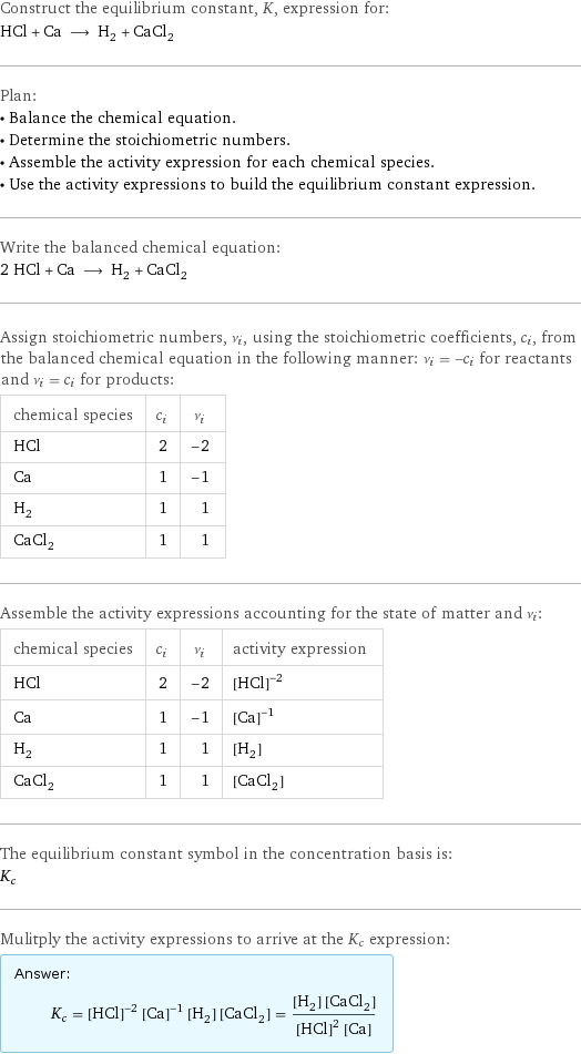 Construct the equilibrium constant, K, expression for: HCl + Ca ⟶ H_2 + CaCl_2 Plan: • Balance the chemical equation. • Determine the stoichiometric numbers. • Assemble the activity expression for each chemical species. • Use the activity expressions to build the equilibrium constant expression. Write the balanced chemical equation: 2 HCl + Ca ⟶ H_2 + CaCl_2 Assign stoichiometric numbers, ν_i, using the stoichiometric coefficients, c_i, from the balanced chemical equation in the following manner: ν_i = -c_i for reactants and ν_i = c_i for products: chemical species | c_i | ν_i HCl | 2 | -2 Ca | 1 | -1 H_2 | 1 | 1 CaCl_2 | 1 | 1 Assemble the activity expressions accounting for the state of matter and ν_i: chemical species | c_i | ν_i | activity expression HCl | 2 | -2 | ([HCl])^(-2) Ca | 1 | -1 | ([Ca])^(-1) H_2 | 1 | 1 | [H2] CaCl_2 | 1 | 1 | [CaCl2] The equilibrium constant symbol in the concentration basis is: K_c Mulitply the activity expressions to arrive at the K_c expression: Answer: |   | K_c = ([HCl])^(-2) ([Ca])^(-1) [H2] [CaCl2] = ([H2] [CaCl2])/(([HCl])^2 [Ca])