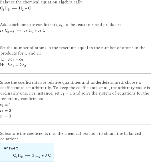 Balance the chemical equation algebraically: C_3H_6 ⟶ H_2 + C Add stoichiometric coefficients, c_i, to the reactants and products: c_1 C_3H_6 ⟶ c_2 H_2 + c_3 C Set the number of atoms in the reactants equal to the number of atoms in the products for C and H: C: | 3 c_1 = c_3 H: | 6 c_1 = 2 c_2 Since the coefficients are relative quantities and underdetermined, choose a coefficient to set arbitrarily. To keep the coefficients small, the arbitrary value is ordinarily one. For instance, set c_1 = 1 and solve the system of equations for the remaining coefficients: c_1 = 1 c_2 = 3 c_3 = 3 Substitute the coefficients into the chemical reaction to obtain the balanced equation: Answer: |   | C_3H_6 ⟶ 3 H_2 + 3 C