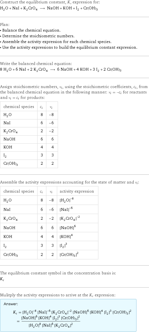 Construct the equilibrium constant, K, expression for: H_2O + NaI + K_2CrO_4 ⟶ NaOH + KOH + I_2 + Cr(OH)3 Plan: • Balance the chemical equation. • Determine the stoichiometric numbers. • Assemble the activity expression for each chemical species. • Use the activity expressions to build the equilibrium constant expression. Write the balanced chemical equation: 8 H_2O + 6 NaI + 2 K_2CrO_4 ⟶ 6 NaOH + 4 KOH + 3 I_2 + 2 Cr(OH)3 Assign stoichiometric numbers, ν_i, using the stoichiometric coefficients, c_i, from the balanced chemical equation in the following manner: ν_i = -c_i for reactants and ν_i = c_i for products: chemical species | c_i | ν_i H_2O | 8 | -8 NaI | 6 | -6 K_2CrO_4 | 2 | -2 NaOH | 6 | 6 KOH | 4 | 4 I_2 | 3 | 3 Cr(OH)3 | 2 | 2 Assemble the activity expressions accounting for the state of matter and ν_i: chemical species | c_i | ν_i | activity expression H_2O | 8 | -8 | ([H2O])^(-8) NaI | 6 | -6 | ([NaI])^(-6) K_2CrO_4 | 2 | -2 | ([K2CrO4])^(-2) NaOH | 6 | 6 | ([NaOH])^6 KOH | 4 | 4 | ([KOH])^4 I_2 | 3 | 3 | ([I2])^3 Cr(OH)3 | 2 | 2 | ([Cr(OH)3])^2 The equilibrium constant symbol in the concentration basis is: K_c Mulitply the activity expressions to arrive at the K_c expression: Answer: |   | K_c = ([H2O])^(-8) ([NaI])^(-6) ([K2CrO4])^(-2) ([NaOH])^6 ([KOH])^4 ([I2])^3 ([Cr(OH)3])^2 = (([NaOH])^6 ([KOH])^4 ([I2])^3 ([Cr(OH)3])^2)/(([H2O])^8 ([NaI])^6 ([K2CrO4])^2)