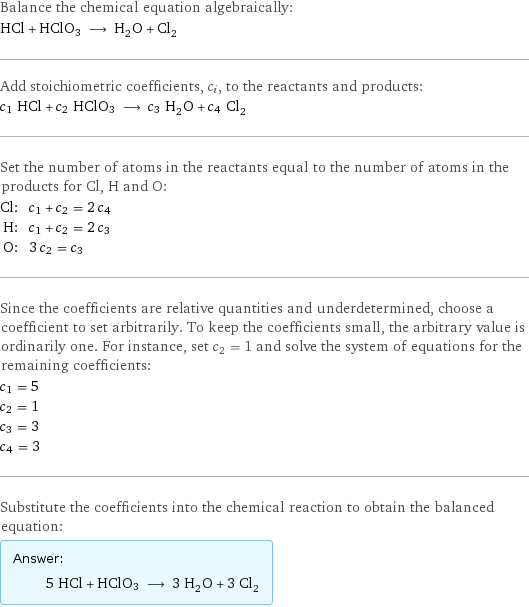 Balance the chemical equation algebraically: HCl + HClO3 ⟶ H_2O + Cl_2 Add stoichiometric coefficients, c_i, to the reactants and products: c_1 HCl + c_2 HClO3 ⟶ c_3 H_2O + c_4 Cl_2 Set the number of atoms in the reactants equal to the number of atoms in the products for Cl, H and O: Cl: | c_1 + c_2 = 2 c_4 H: | c_1 + c_2 = 2 c_3 O: | 3 c_2 = c_3 Since the coefficients are relative quantities and underdetermined, choose a coefficient to set arbitrarily. To keep the coefficients small, the arbitrary value is ordinarily one. For instance, set c_2 = 1 and solve the system of equations for the remaining coefficients: c_1 = 5 c_2 = 1 c_3 = 3 c_4 = 3 Substitute the coefficients into the chemical reaction to obtain the balanced equation: Answer: |   | 5 HCl + HClO3 ⟶ 3 H_2O + 3 Cl_2