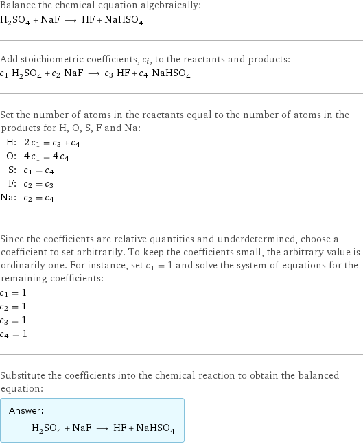 Balance the chemical equation algebraically: H_2SO_4 + NaF ⟶ HF + NaHSO_4 Add stoichiometric coefficients, c_i, to the reactants and products: c_1 H_2SO_4 + c_2 NaF ⟶ c_3 HF + c_4 NaHSO_4 Set the number of atoms in the reactants equal to the number of atoms in the products for H, O, S, F and Na: H: | 2 c_1 = c_3 + c_4 O: | 4 c_1 = 4 c_4 S: | c_1 = c_4 F: | c_2 = c_3 Na: | c_2 = c_4 Since the coefficients are relative quantities and underdetermined, choose a coefficient to set arbitrarily. To keep the coefficients small, the arbitrary value is ordinarily one. For instance, set c_1 = 1 and solve the system of equations for the remaining coefficients: c_1 = 1 c_2 = 1 c_3 = 1 c_4 = 1 Substitute the coefficients into the chemical reaction to obtain the balanced equation: Answer: |   | H_2SO_4 + NaF ⟶ HF + NaHSO_4