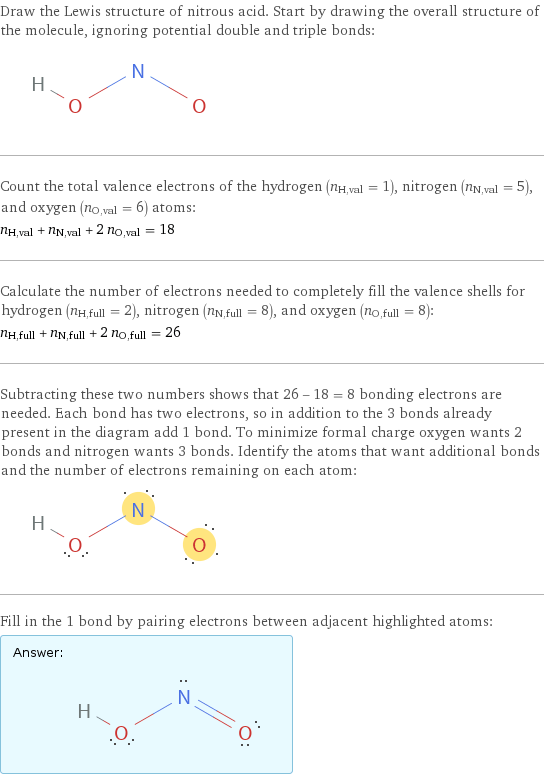 Draw the Lewis structure of nitrous acid. Start by drawing the overall structure of the molecule, ignoring potential double and triple bonds:  Count the total valence electrons of the hydrogen (n_H, val = 1), nitrogen (n_N, val = 5), and oxygen (n_O, val = 6) atoms: n_H, val + n_N, val + 2 n_O, val = 18 Calculate the number of electrons needed to completely fill the valence shells for hydrogen (n_H, full = 2), nitrogen (n_N, full = 8), and oxygen (n_O, full = 8): n_H, full + n_N, full + 2 n_O, full = 26 Subtracting these two numbers shows that 26 - 18 = 8 bonding electrons are needed. Each bond has two electrons, so in addition to the 3 bonds already present in the diagram add 1 bond. To minimize formal charge oxygen wants 2 bonds and nitrogen wants 3 bonds. Identify the atoms that want additional bonds and the number of electrons remaining on each atom:  Fill in the 1 bond by pairing electrons between adjacent highlighted atoms: Answer: |   | 