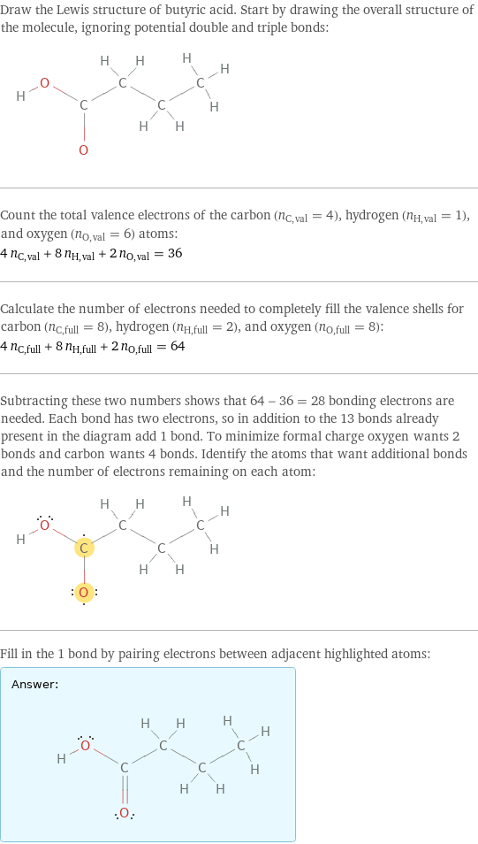 Draw the Lewis structure of butyric acid. Start by drawing the overall structure of the molecule, ignoring potential double and triple bonds:  Count the total valence electrons of the carbon (n_C, val = 4), hydrogen (n_H, val = 1), and oxygen (n_O, val = 6) atoms: 4 n_C, val + 8 n_H, val + 2 n_O, val = 36 Calculate the number of electrons needed to completely fill the valence shells for carbon (n_C, full = 8), hydrogen (n_H, full = 2), and oxygen (n_O, full = 8): 4 n_C, full + 8 n_H, full + 2 n_O, full = 64 Subtracting these two numbers shows that 64 - 36 = 28 bonding electrons are needed. Each bond has two electrons, so in addition to the 13 bonds already present in the diagram add 1 bond. To minimize formal charge oxygen wants 2 bonds and carbon wants 4 bonds. Identify the atoms that want additional bonds and the number of electrons remaining on each atom:  Fill in the 1 bond by pairing electrons between adjacent highlighted atoms: Answer: |   | 