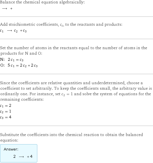 Balance the chemical equation algebraically:  ⟶ +  Add stoichiometric coefficients, c_i, to the reactants and products: c_1 ⟶ c_2 + c_3  Set the number of atoms in the reactants equal to the number of atoms in the products for N and O: N: | 2 c_1 = c_3 O: | 5 c_1 = 2 c_2 + 2 c_3 Since the coefficients are relative quantities and underdetermined, choose a coefficient to set arbitrarily. To keep the coefficients small, the arbitrary value is ordinarily one. For instance, set c_2 = 1 and solve the system of equations for the remaining coefficients: c_1 = 2 c_2 = 1 c_3 = 4 Substitute the coefficients into the chemical reaction to obtain the balanced equation: Answer: |   | 2 ⟶ + 4 