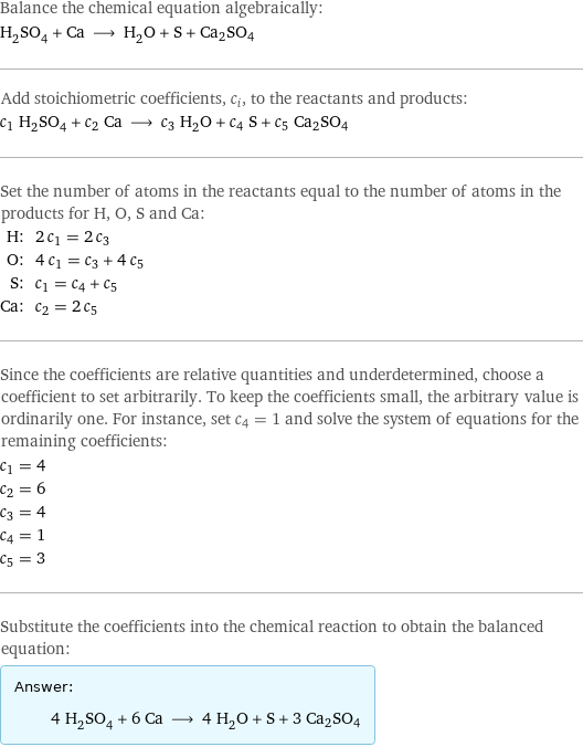 Balance the chemical equation algebraically: H_2SO_4 + Ca ⟶ H_2O + S + Ca2SO4 Add stoichiometric coefficients, c_i, to the reactants and products: c_1 H_2SO_4 + c_2 Ca ⟶ c_3 H_2O + c_4 S + c_5 Ca2SO4 Set the number of atoms in the reactants equal to the number of atoms in the products for H, O, S and Ca: H: | 2 c_1 = 2 c_3 O: | 4 c_1 = c_3 + 4 c_5 S: | c_1 = c_4 + c_5 Ca: | c_2 = 2 c_5 Since the coefficients are relative quantities and underdetermined, choose a coefficient to set arbitrarily. To keep the coefficients small, the arbitrary value is ordinarily one. For instance, set c_4 = 1 and solve the system of equations for the remaining coefficients: c_1 = 4 c_2 = 6 c_3 = 4 c_4 = 1 c_5 = 3 Substitute the coefficients into the chemical reaction to obtain the balanced equation: Answer: |   | 4 H_2SO_4 + 6 Ca ⟶ 4 H_2O + S + 3 Ca2SO4