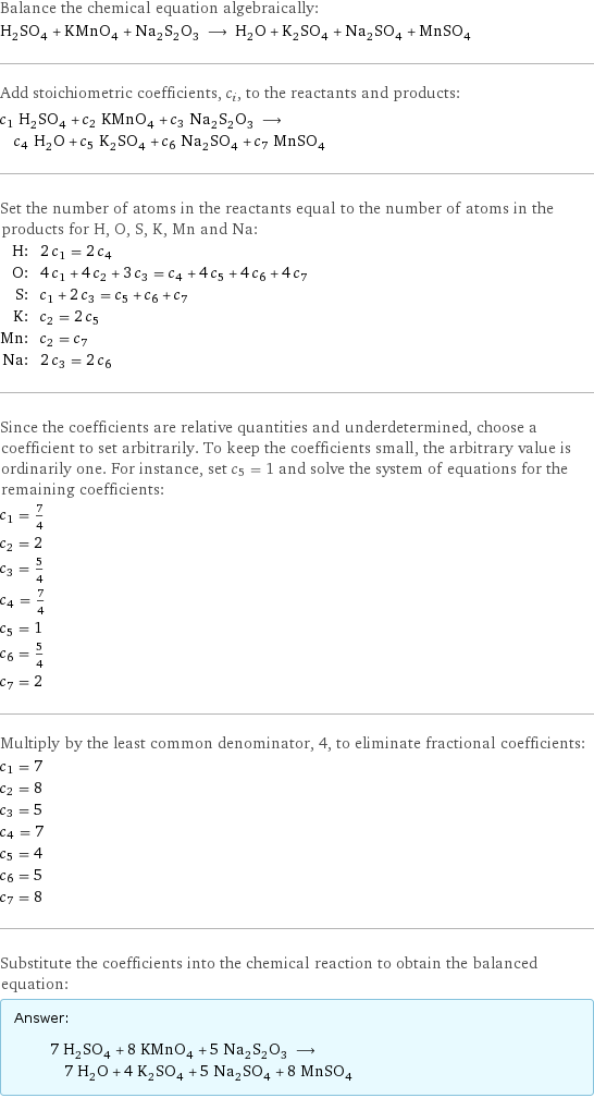 Balance the chemical equation algebraically: H_2SO_4 + KMnO_4 + Na_2S_2O_3 ⟶ H_2O + K_2SO_4 + Na_2SO_4 + MnSO_4 Add stoichiometric coefficients, c_i, to the reactants and products: c_1 H_2SO_4 + c_2 KMnO_4 + c_3 Na_2S_2O_3 ⟶ c_4 H_2O + c_5 K_2SO_4 + c_6 Na_2SO_4 + c_7 MnSO_4 Set the number of atoms in the reactants equal to the number of atoms in the products for H, O, S, K, Mn and Na: H: | 2 c_1 = 2 c_4 O: | 4 c_1 + 4 c_2 + 3 c_3 = c_4 + 4 c_5 + 4 c_6 + 4 c_7 S: | c_1 + 2 c_3 = c_5 + c_6 + c_7 K: | c_2 = 2 c_5 Mn: | c_2 = c_7 Na: | 2 c_3 = 2 c_6 Since the coefficients are relative quantities and underdetermined, choose a coefficient to set arbitrarily. To keep the coefficients small, the arbitrary value is ordinarily one. For instance, set c_5 = 1 and solve the system of equations for the remaining coefficients: c_1 = 7/4 c_2 = 2 c_3 = 5/4 c_4 = 7/4 c_5 = 1 c_6 = 5/4 c_7 = 2 Multiply by the least common denominator, 4, to eliminate fractional coefficients: c_1 = 7 c_2 = 8 c_3 = 5 c_4 = 7 c_5 = 4 c_6 = 5 c_7 = 8 Substitute the coefficients into the chemical reaction to obtain the balanced equation: Answer: |   | 7 H_2SO_4 + 8 KMnO_4 + 5 Na_2S_2O_3 ⟶ 7 H_2O + 4 K_2SO_4 + 5 Na_2SO_4 + 8 MnSO_4