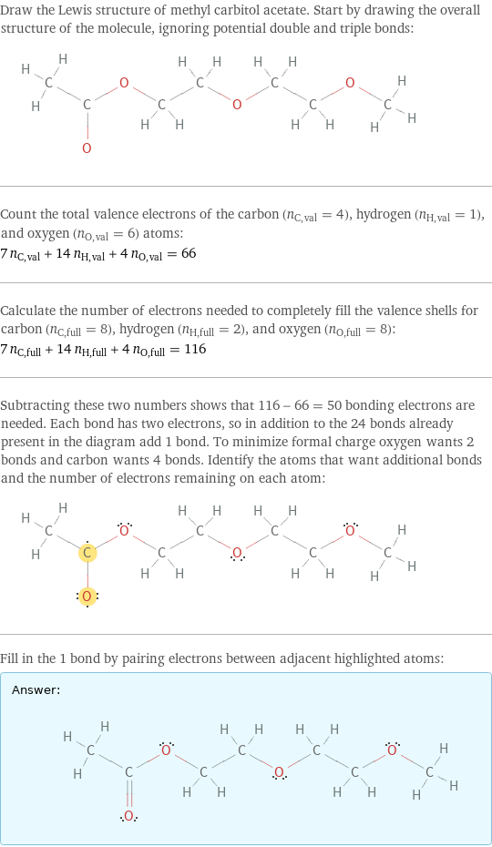 Draw the Lewis structure of methyl carbitol acetate. Start by drawing the overall structure of the molecule, ignoring potential double and triple bonds:  Count the total valence electrons of the carbon (n_C, val = 4), hydrogen (n_H, val = 1), and oxygen (n_O, val = 6) atoms: 7 n_C, val + 14 n_H, val + 4 n_O, val = 66 Calculate the number of electrons needed to completely fill the valence shells for carbon (n_C, full = 8), hydrogen (n_H, full = 2), and oxygen (n_O, full = 8): 7 n_C, full + 14 n_H, full + 4 n_O, full = 116 Subtracting these two numbers shows that 116 - 66 = 50 bonding electrons are needed. Each bond has two electrons, so in addition to the 24 bonds already present in the diagram add 1 bond. To minimize formal charge oxygen wants 2 bonds and carbon wants 4 bonds. Identify the atoms that want additional bonds and the number of electrons remaining on each atom:  Fill in the 1 bond by pairing electrons between adjacent highlighted atoms: Answer: |   | 