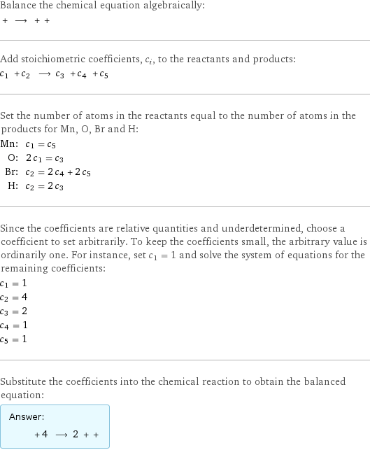 Balance the chemical equation algebraically:  + ⟶ + +  Add stoichiometric coefficients, c_i, to the reactants and products: c_1 + c_2 ⟶ c_3 + c_4 + c_5  Set the number of atoms in the reactants equal to the number of atoms in the products for Mn, O, Br and H: Mn: | c_1 = c_5 O: | 2 c_1 = c_3 Br: | c_2 = 2 c_4 + 2 c_5 H: | c_2 = 2 c_3 Since the coefficients are relative quantities and underdetermined, choose a coefficient to set arbitrarily. To keep the coefficients small, the arbitrary value is ordinarily one. For instance, set c_1 = 1 and solve the system of equations for the remaining coefficients: c_1 = 1 c_2 = 4 c_3 = 2 c_4 = 1 c_5 = 1 Substitute the coefficients into the chemical reaction to obtain the balanced equation: Answer: |   | + 4 ⟶ 2 + + 