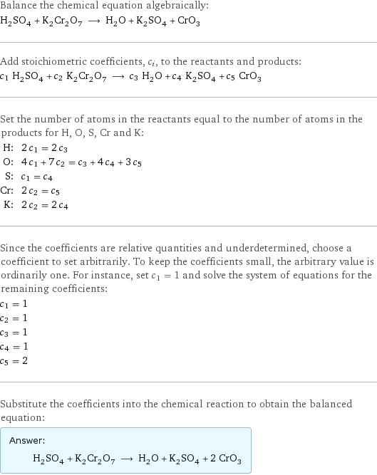 Balance the chemical equation algebraically: H_2SO_4 + K_2Cr_2O_7 ⟶ H_2O + K_2SO_4 + CrO_3 Add stoichiometric coefficients, c_i, to the reactants and products: c_1 H_2SO_4 + c_2 K_2Cr_2O_7 ⟶ c_3 H_2O + c_4 K_2SO_4 + c_5 CrO_3 Set the number of atoms in the reactants equal to the number of atoms in the products for H, O, S, Cr and K: H: | 2 c_1 = 2 c_3 O: | 4 c_1 + 7 c_2 = c_3 + 4 c_4 + 3 c_5 S: | c_1 = c_4 Cr: | 2 c_2 = c_5 K: | 2 c_2 = 2 c_4 Since the coefficients are relative quantities and underdetermined, choose a coefficient to set arbitrarily. To keep the coefficients small, the arbitrary value is ordinarily one. For instance, set c_1 = 1 and solve the system of equations for the remaining coefficients: c_1 = 1 c_2 = 1 c_3 = 1 c_4 = 1 c_5 = 2 Substitute the coefficients into the chemical reaction to obtain the balanced equation: Answer: |   | H_2SO_4 + K_2Cr_2O_7 ⟶ H_2O + K_2SO_4 + 2 CrO_3