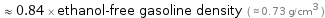  ≈ 0.84 × ethanol-free gasoline density ( ≈ 0.73 g/cm^3 )