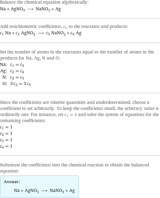 Balance the chemical equation algebraically: Na + AgNO_3 ⟶ NaNO_3 + Ag Add stoichiometric coefficients, c_i, to the reactants and products: c_1 Na + c_2 AgNO_3 ⟶ c_3 NaNO_3 + c_4 Ag Set the number of atoms in the reactants equal to the number of atoms in the products for Na, Ag, N and O: Na: | c_1 = c_3 Ag: | c_2 = c_4 N: | c_2 = c_3 O: | 3 c_2 = 3 c_3 Since the coefficients are relative quantities and underdetermined, choose a coefficient to set arbitrarily. To keep the coefficients small, the arbitrary value is ordinarily one. For instance, set c_1 = 1 and solve the system of equations for the remaining coefficients: c_1 = 1 c_2 = 1 c_3 = 1 c_4 = 1 Substitute the coefficients into the chemical reaction to obtain the balanced equation: Answer: |   | Na + AgNO_3 ⟶ NaNO_3 + Ag