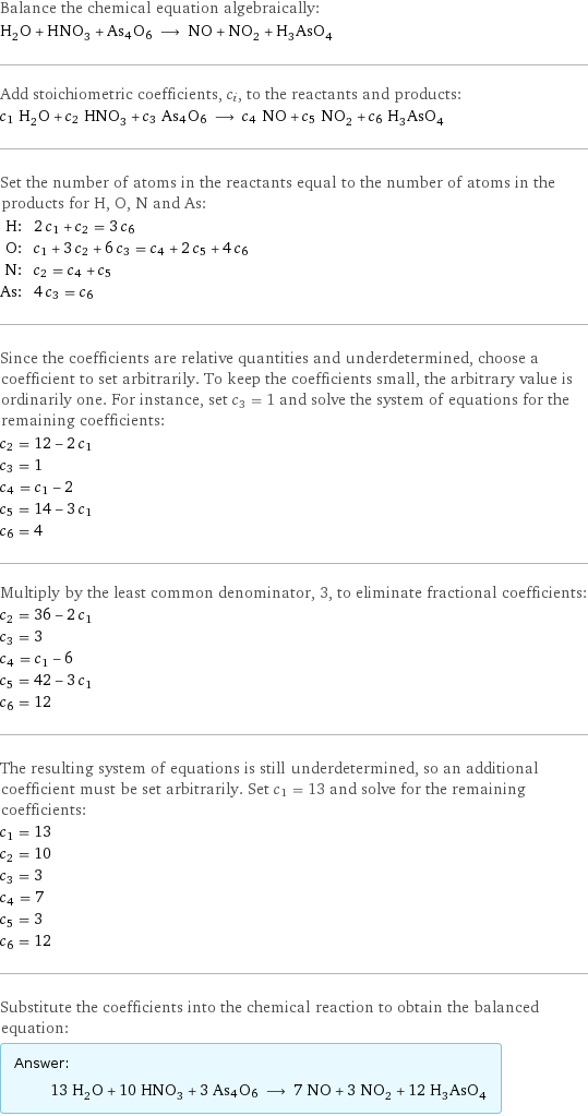 Balance the chemical equation algebraically: H_2O + HNO_3 + As4O6 ⟶ NO + NO_2 + H_3AsO_4 Add stoichiometric coefficients, c_i, to the reactants and products: c_1 H_2O + c_2 HNO_3 + c_3 As4O6 ⟶ c_4 NO + c_5 NO_2 + c_6 H_3AsO_4 Set the number of atoms in the reactants equal to the number of atoms in the products for H, O, N and As: H: | 2 c_1 + c_2 = 3 c_6 O: | c_1 + 3 c_2 + 6 c_3 = c_4 + 2 c_5 + 4 c_6 N: | c_2 = c_4 + c_5 As: | 4 c_3 = c_6 Since the coefficients are relative quantities and underdetermined, choose a coefficient to set arbitrarily. To keep the coefficients small, the arbitrary value is ordinarily one. For instance, set c_3 = 1 and solve the system of equations for the remaining coefficients: c_2 = 12 - 2 c_1 c_3 = 1 c_4 = c_1 - 2 c_5 = 14 - 3 c_1 c_6 = 4 Multiply by the least common denominator, 3, to eliminate fractional coefficients: c_2 = 36 - 2 c_1 c_3 = 3 c_4 = c_1 - 6 c_5 = 42 - 3 c_1 c_6 = 12 The resulting system of equations is still underdetermined, so an additional coefficient must be set arbitrarily. Set c_1 = 13 and solve for the remaining coefficients: c_1 = 13 c_2 = 10 c_3 = 3 c_4 = 7 c_5 = 3 c_6 = 12 Substitute the coefficients into the chemical reaction to obtain the balanced equation: Answer: |   | 13 H_2O + 10 HNO_3 + 3 As4O6 ⟶ 7 NO + 3 NO_2 + 12 H_3AsO_4