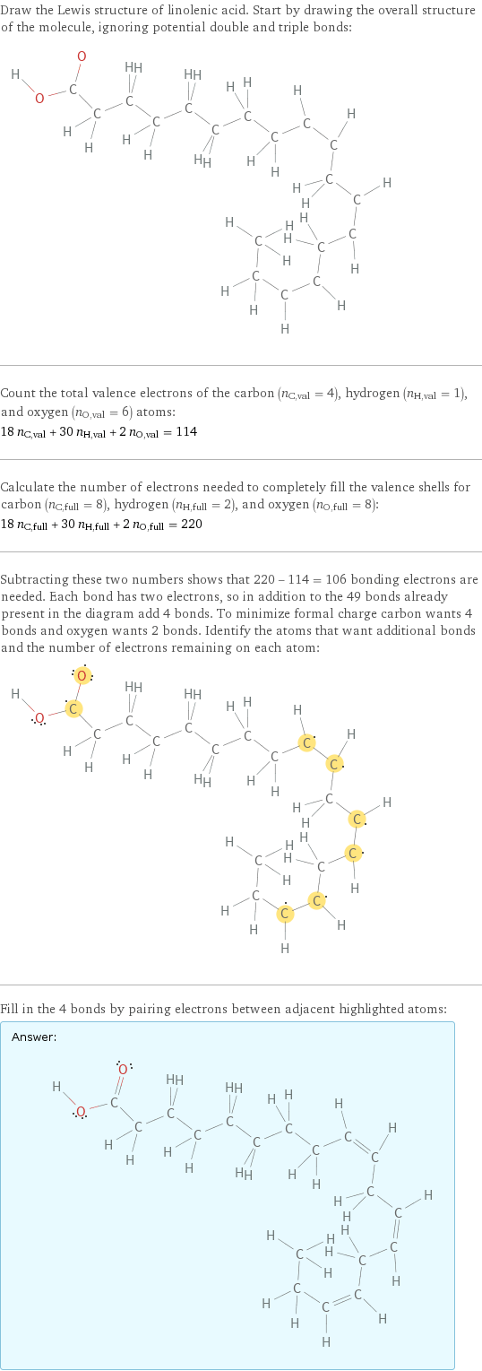 Draw the Lewis structure of linolenic acid. Start by drawing the overall structure of the molecule, ignoring potential double and triple bonds:  Count the total valence electrons of the carbon (n_C, val = 4), hydrogen (n_H, val = 1), and oxygen (n_O, val = 6) atoms: 18 n_C, val + 30 n_H, val + 2 n_O, val = 114 Calculate the number of electrons needed to completely fill the valence shells for carbon (n_C, full = 8), hydrogen (n_H, full = 2), and oxygen (n_O, full = 8): 18 n_C, full + 30 n_H, full + 2 n_O, full = 220 Subtracting these two numbers shows that 220 - 114 = 106 bonding electrons are needed. Each bond has two electrons, so in addition to the 49 bonds already present in the diagram add 4 bonds. To minimize formal charge carbon wants 4 bonds and oxygen wants 2 bonds. Identify the atoms that want additional bonds and the number of electrons remaining on each atom:  Fill in the 4 bonds by pairing electrons between adjacent highlighted atoms: Answer: |   | 