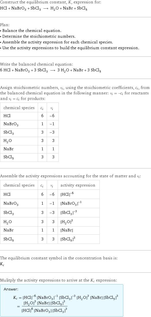Construct the equilibrium constant, K, expression for: HCl + NaBrO_3 + SbCl_3 ⟶ H_2O + NaBr + SbCl_5 Plan: • Balance the chemical equation. • Determine the stoichiometric numbers. • Assemble the activity expression for each chemical species. • Use the activity expressions to build the equilibrium constant expression. Write the balanced chemical equation: 6 HCl + NaBrO_3 + 3 SbCl_3 ⟶ 3 H_2O + NaBr + 3 SbCl_5 Assign stoichiometric numbers, ν_i, using the stoichiometric coefficients, c_i, from the balanced chemical equation in the following manner: ν_i = -c_i for reactants and ν_i = c_i for products: chemical species | c_i | ν_i HCl | 6 | -6 NaBrO_3 | 1 | -1 SbCl_3 | 3 | -3 H_2O | 3 | 3 NaBr | 1 | 1 SbCl_5 | 3 | 3 Assemble the activity expressions accounting for the state of matter and ν_i: chemical species | c_i | ν_i | activity expression HCl | 6 | -6 | ([HCl])^(-6) NaBrO_3 | 1 | -1 | ([NaBrO3])^(-1) SbCl_3 | 3 | -3 | ([SbCl3])^(-3) H_2O | 3 | 3 | ([H2O])^3 NaBr | 1 | 1 | [NaBr] SbCl_5 | 3 | 3 | ([SbCl5])^3 The equilibrium constant symbol in the concentration basis is: K_c Mulitply the activity expressions to arrive at the K_c expression: Answer: |   | K_c = ([HCl])^(-6) ([NaBrO3])^(-1) ([SbCl3])^(-3) ([H2O])^3 [NaBr] ([SbCl5])^3 = (([H2O])^3 [NaBr] ([SbCl5])^3)/(([HCl])^6 [NaBrO3] ([SbCl3])^3)