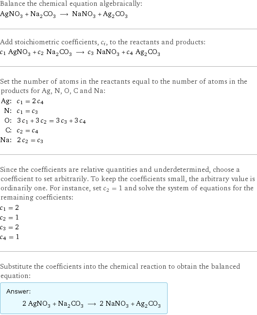 Balance the chemical equation algebraically: AgNO_3 + Na_2CO_3 ⟶ NaNO_3 + Ag_2CO_3 Add stoichiometric coefficients, c_i, to the reactants and products: c_1 AgNO_3 + c_2 Na_2CO_3 ⟶ c_3 NaNO_3 + c_4 Ag_2CO_3 Set the number of atoms in the reactants equal to the number of atoms in the products for Ag, N, O, C and Na: Ag: | c_1 = 2 c_4 N: | c_1 = c_3 O: | 3 c_1 + 3 c_2 = 3 c_3 + 3 c_4 C: | c_2 = c_4 Na: | 2 c_2 = c_3 Since the coefficients are relative quantities and underdetermined, choose a coefficient to set arbitrarily. To keep the coefficients small, the arbitrary value is ordinarily one. For instance, set c_2 = 1 and solve the system of equations for the remaining coefficients: c_1 = 2 c_2 = 1 c_3 = 2 c_4 = 1 Substitute the coefficients into the chemical reaction to obtain the balanced equation: Answer: |   | 2 AgNO_3 + Na_2CO_3 ⟶ 2 NaNO_3 + Ag_2CO_3