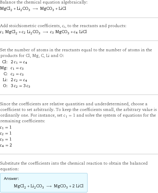 Balance the chemical equation algebraically: MgCl_2 + Li_2CO_3 ⟶ MgCO_3 + LiCl Add stoichiometric coefficients, c_i, to the reactants and products: c_1 MgCl_2 + c_2 Li_2CO_3 ⟶ c_3 MgCO_3 + c_4 LiCl Set the number of atoms in the reactants equal to the number of atoms in the products for Cl, Mg, C, Li and O: Cl: | 2 c_1 = c_4 Mg: | c_1 = c_3 C: | c_2 = c_3 Li: | 2 c_2 = c_4 O: | 3 c_2 = 3 c_3 Since the coefficients are relative quantities and underdetermined, choose a coefficient to set arbitrarily. To keep the coefficients small, the arbitrary value is ordinarily one. For instance, set c_1 = 1 and solve the system of equations for the remaining coefficients: c_1 = 1 c_2 = 1 c_3 = 1 c_4 = 2 Substitute the coefficients into the chemical reaction to obtain the balanced equation: Answer: |   | MgCl_2 + Li_2CO_3 ⟶ MgCO_3 + 2 LiCl