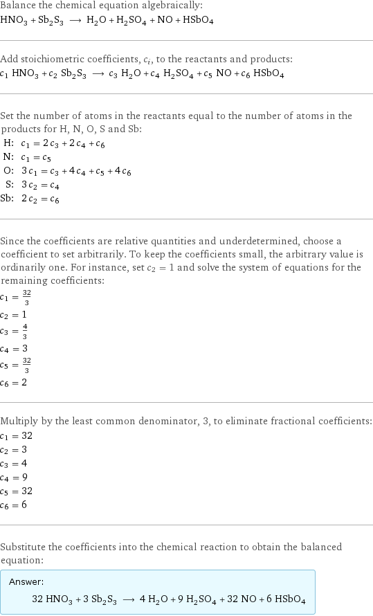 Balance the chemical equation algebraically: HNO_3 + Sb_2S_3 ⟶ H_2O + H_2SO_4 + NO + HSbO4 Add stoichiometric coefficients, c_i, to the reactants and products: c_1 HNO_3 + c_2 Sb_2S_3 ⟶ c_3 H_2O + c_4 H_2SO_4 + c_5 NO + c_6 HSbO4 Set the number of atoms in the reactants equal to the number of atoms in the products for H, N, O, S and Sb: H: | c_1 = 2 c_3 + 2 c_4 + c_6 N: | c_1 = c_5 O: | 3 c_1 = c_3 + 4 c_4 + c_5 + 4 c_6 S: | 3 c_2 = c_4 Sb: | 2 c_2 = c_6 Since the coefficients are relative quantities and underdetermined, choose a coefficient to set arbitrarily. To keep the coefficients small, the arbitrary value is ordinarily one. For instance, set c_2 = 1 and solve the system of equations for the remaining coefficients: c_1 = 32/3 c_2 = 1 c_3 = 4/3 c_4 = 3 c_5 = 32/3 c_6 = 2 Multiply by the least common denominator, 3, to eliminate fractional coefficients: c_1 = 32 c_2 = 3 c_3 = 4 c_4 = 9 c_5 = 32 c_6 = 6 Substitute the coefficients into the chemical reaction to obtain the balanced equation: Answer: |   | 32 HNO_3 + 3 Sb_2S_3 ⟶ 4 H_2O + 9 H_2SO_4 + 32 NO + 6 HSbO4