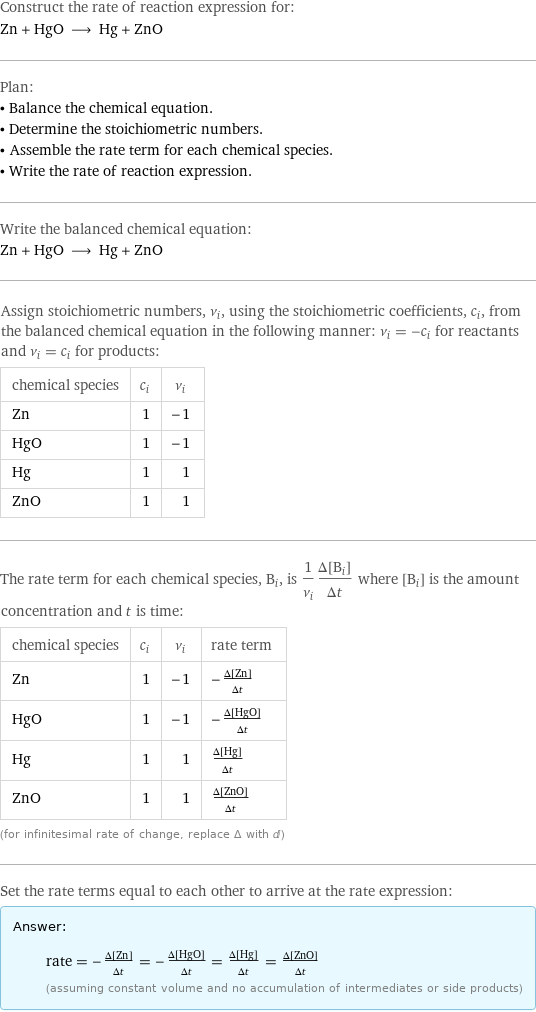 Construct the rate of reaction expression for: Zn + HgO ⟶ Hg + ZnO Plan: • Balance the chemical equation. • Determine the stoichiometric numbers. • Assemble the rate term for each chemical species. • Write the rate of reaction expression. Write the balanced chemical equation: Zn + HgO ⟶ Hg + ZnO Assign stoichiometric numbers, ν_i, using the stoichiometric coefficients, c_i, from the balanced chemical equation in the following manner: ν_i = -c_i for reactants and ν_i = c_i for products: chemical species | c_i | ν_i Zn | 1 | -1 HgO | 1 | -1 Hg | 1 | 1 ZnO | 1 | 1 The rate term for each chemical species, B_i, is 1/ν_i(Δ[B_i])/(Δt) where [B_i] is the amount concentration and t is time: chemical species | c_i | ν_i | rate term Zn | 1 | -1 | -(Δ[Zn])/(Δt) HgO | 1 | -1 | -(Δ[HgO])/(Δt) Hg | 1 | 1 | (Δ[Hg])/(Δt) ZnO | 1 | 1 | (Δ[ZnO])/(Δt) (for infinitesimal rate of change, replace Δ with d) Set the rate terms equal to each other to arrive at the rate expression: Answer: |   | rate = -(Δ[Zn])/(Δt) = -(Δ[HgO])/(Δt) = (Δ[Hg])/(Δt) = (Δ[ZnO])/(Δt) (assuming constant volume and no accumulation of intermediates or side products)