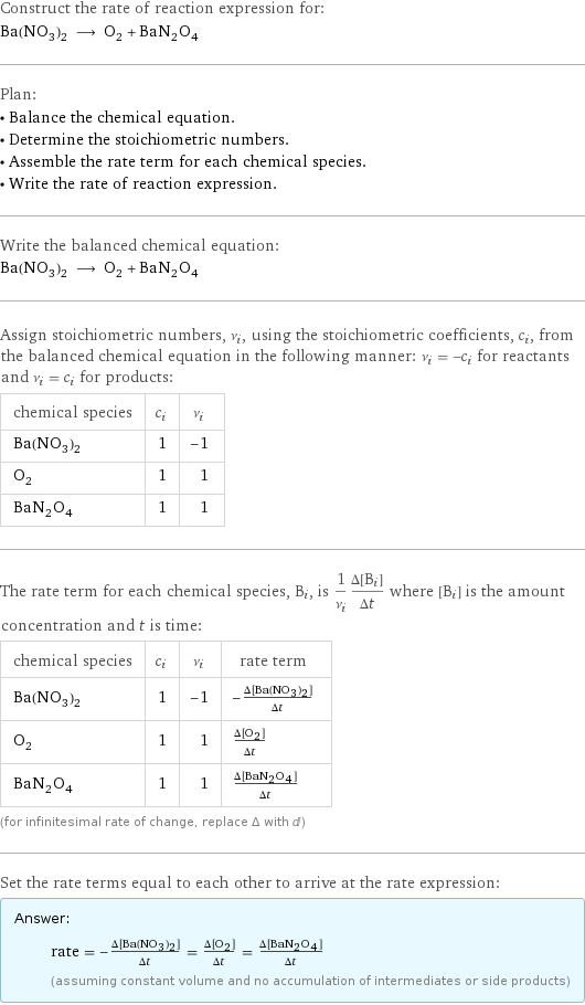 Construct the rate of reaction expression for: Ba(NO_3)_2 ⟶ O_2 + BaN_2O_4 Plan: • Balance the chemical equation. • Determine the stoichiometric numbers. • Assemble the rate term for each chemical species. • Write the rate of reaction expression. Write the balanced chemical equation: Ba(NO_3)_2 ⟶ O_2 + BaN_2O_4 Assign stoichiometric numbers, ν_i, using the stoichiometric coefficients, c_i, from the balanced chemical equation in the following manner: ν_i = -c_i for reactants and ν_i = c_i for products: chemical species | c_i | ν_i Ba(NO_3)_2 | 1 | -1 O_2 | 1 | 1 BaN_2O_4 | 1 | 1 The rate term for each chemical species, B_i, is 1/ν_i(Δ[B_i])/(Δt) where [B_i] is the amount concentration and t is time: chemical species | c_i | ν_i | rate term Ba(NO_3)_2 | 1 | -1 | -(Δ[Ba(NO3)2])/(Δt) O_2 | 1 | 1 | (Δ[O2])/(Δt) BaN_2O_4 | 1 | 1 | (Δ[BaN2O4])/(Δt) (for infinitesimal rate of change, replace Δ with d) Set the rate terms equal to each other to arrive at the rate expression: Answer: |   | rate = -(Δ[Ba(NO3)2])/(Δt) = (Δ[O2])/(Δt) = (Δ[BaN2O4])/(Δt) (assuming constant volume and no accumulation of intermediates or side products)