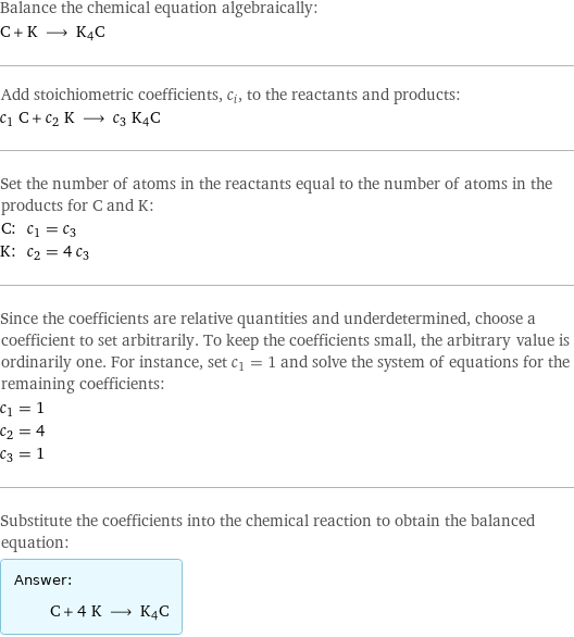 Balance the chemical equation algebraically: C + K ⟶ K4C Add stoichiometric coefficients, c_i, to the reactants and products: c_1 C + c_2 K ⟶ c_3 K4C Set the number of atoms in the reactants equal to the number of atoms in the products for C and K: C: | c_1 = c_3 K: | c_2 = 4 c_3 Since the coefficients are relative quantities and underdetermined, choose a coefficient to set arbitrarily. To keep the coefficients small, the arbitrary value is ordinarily one. For instance, set c_1 = 1 and solve the system of equations for the remaining coefficients: c_1 = 1 c_2 = 4 c_3 = 1 Substitute the coefficients into the chemical reaction to obtain the balanced equation: Answer: |   | C + 4 K ⟶ K4C