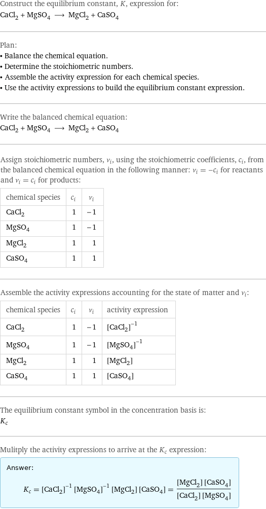 Construct the equilibrium constant, K, expression for: CaCl_2 + MgSO_4 ⟶ MgCl_2 + CaSO_4 Plan: • Balance the chemical equation. • Determine the stoichiometric numbers. • Assemble the activity expression for each chemical species. • Use the activity expressions to build the equilibrium constant expression. Write the balanced chemical equation: CaCl_2 + MgSO_4 ⟶ MgCl_2 + CaSO_4 Assign stoichiometric numbers, ν_i, using the stoichiometric coefficients, c_i, from the balanced chemical equation in the following manner: ν_i = -c_i for reactants and ν_i = c_i for products: chemical species | c_i | ν_i CaCl_2 | 1 | -1 MgSO_4 | 1 | -1 MgCl_2 | 1 | 1 CaSO_4 | 1 | 1 Assemble the activity expressions accounting for the state of matter and ν_i: chemical species | c_i | ν_i | activity expression CaCl_2 | 1 | -1 | ([CaCl2])^(-1) MgSO_4 | 1 | -1 | ([MgSO4])^(-1) MgCl_2 | 1 | 1 | [MgCl2] CaSO_4 | 1 | 1 | [CaSO4] The equilibrium constant symbol in the concentration basis is: K_c Mulitply the activity expressions to arrive at the K_c expression: Answer: |   | K_c = ([CaCl2])^(-1) ([MgSO4])^(-1) [MgCl2] [CaSO4] = ([MgCl2] [CaSO4])/([CaCl2] [MgSO4])