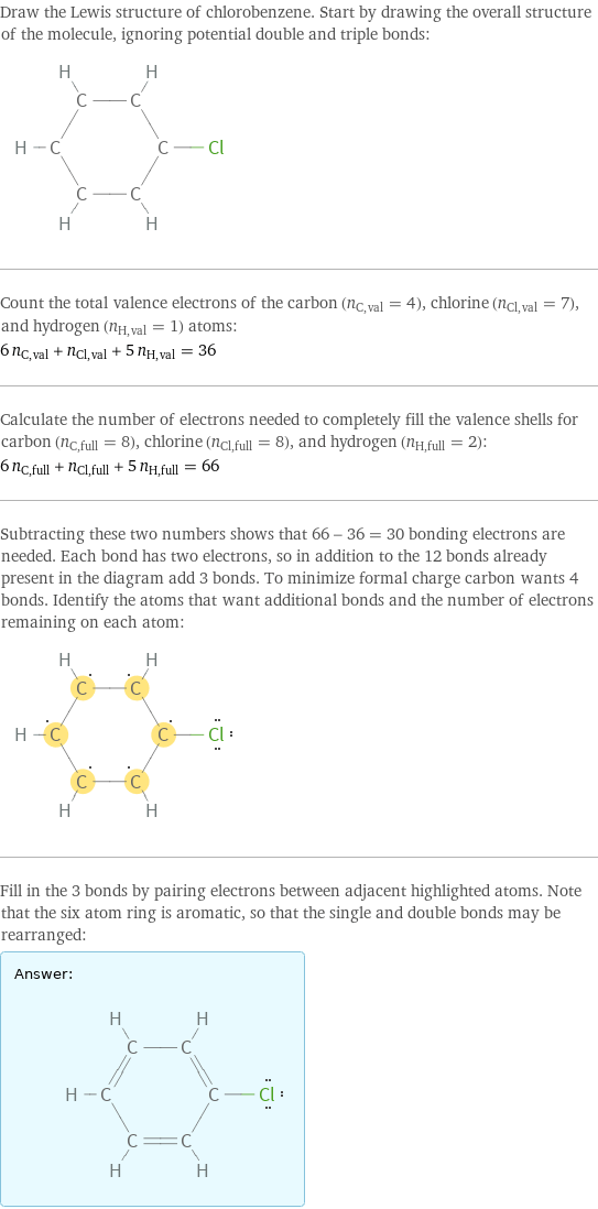 Draw the Lewis structure of chlorobenzene. Start by drawing the overall structure of the molecule, ignoring potential double and triple bonds:  Count the total valence electrons of the carbon (n_C, val = 4), chlorine (n_Cl, val = 7), and hydrogen (n_H, val = 1) atoms: 6 n_C, val + n_Cl, val + 5 n_H, val = 36 Calculate the number of electrons needed to completely fill the valence shells for carbon (n_C, full = 8), chlorine (n_Cl, full = 8), and hydrogen (n_H, full = 2): 6 n_C, full + n_Cl, full + 5 n_H, full = 66 Subtracting these two numbers shows that 66 - 36 = 30 bonding electrons are needed. Each bond has two electrons, so in addition to the 12 bonds already present in the diagram add 3 bonds. To minimize formal charge carbon wants 4 bonds. Identify the atoms that want additional bonds and the number of electrons remaining on each atom:  Fill in the 3 bonds by pairing electrons between adjacent highlighted atoms. Note that the six atom ring is aromatic, so that the single and double bonds may be rearranged: Answer: |   | 