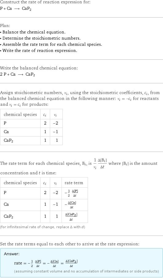 Construct the rate of reaction expression for: P + Ca ⟶ CaP2 Plan: • Balance the chemical equation. • Determine the stoichiometric numbers. • Assemble the rate term for each chemical species. • Write the rate of reaction expression. Write the balanced chemical equation: 2 P + Ca ⟶ CaP2 Assign stoichiometric numbers, ν_i, using the stoichiometric coefficients, c_i, from the balanced chemical equation in the following manner: ν_i = -c_i for reactants and ν_i = c_i for products: chemical species | c_i | ν_i P | 2 | -2 Ca | 1 | -1 CaP2 | 1 | 1 The rate term for each chemical species, B_i, is 1/ν_i(Δ[B_i])/(Δt) where [B_i] is the amount concentration and t is time: chemical species | c_i | ν_i | rate term P | 2 | -2 | -1/2 (Δ[P])/(Δt) Ca | 1 | -1 | -(Δ[Ca])/(Δt) CaP2 | 1 | 1 | (Δ[CaP2])/(Δt) (for infinitesimal rate of change, replace Δ with d) Set the rate terms equal to each other to arrive at the rate expression: Answer: |   | rate = -1/2 (Δ[P])/(Δt) = -(Δ[Ca])/(Δt) = (Δ[CaP2])/(Δt) (assuming constant volume and no accumulation of intermediates or side products)