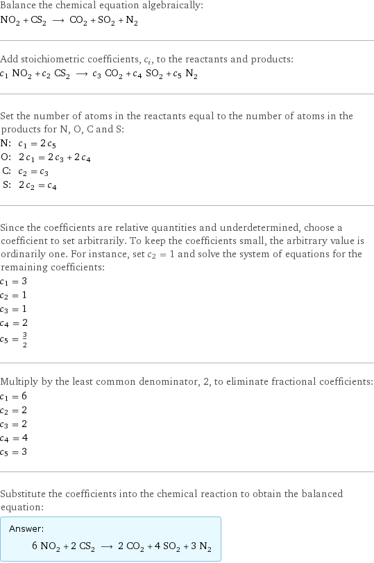 Balance the chemical equation algebraically: NO_2 + CS_2 ⟶ CO_2 + SO_2 + N_2 Add stoichiometric coefficients, c_i, to the reactants and products: c_1 NO_2 + c_2 CS_2 ⟶ c_3 CO_2 + c_4 SO_2 + c_5 N_2 Set the number of atoms in the reactants equal to the number of atoms in the products for N, O, C and S: N: | c_1 = 2 c_5 O: | 2 c_1 = 2 c_3 + 2 c_4 C: | c_2 = c_3 S: | 2 c_2 = c_4 Since the coefficients are relative quantities and underdetermined, choose a coefficient to set arbitrarily. To keep the coefficients small, the arbitrary value is ordinarily one. For instance, set c_2 = 1 and solve the system of equations for the remaining coefficients: c_1 = 3 c_2 = 1 c_3 = 1 c_4 = 2 c_5 = 3/2 Multiply by the least common denominator, 2, to eliminate fractional coefficients: c_1 = 6 c_2 = 2 c_3 = 2 c_4 = 4 c_5 = 3 Substitute the coefficients into the chemical reaction to obtain the balanced equation: Answer: |   | 6 NO_2 + 2 CS_2 ⟶ 2 CO_2 + 4 SO_2 + 3 N_2