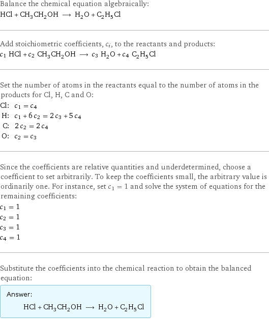 Balance the chemical equation algebraically: HCl + CH_3CH_2OH ⟶ H_2O + C_2H_5Cl Add stoichiometric coefficients, c_i, to the reactants and products: c_1 HCl + c_2 CH_3CH_2OH ⟶ c_3 H_2O + c_4 C_2H_5Cl Set the number of atoms in the reactants equal to the number of atoms in the products for Cl, H, C and O: Cl: | c_1 = c_4 H: | c_1 + 6 c_2 = 2 c_3 + 5 c_4 C: | 2 c_2 = 2 c_4 O: | c_2 = c_3 Since the coefficients are relative quantities and underdetermined, choose a coefficient to set arbitrarily. To keep the coefficients small, the arbitrary value is ordinarily one. For instance, set c_1 = 1 and solve the system of equations for the remaining coefficients: c_1 = 1 c_2 = 1 c_3 = 1 c_4 = 1 Substitute the coefficients into the chemical reaction to obtain the balanced equation: Answer: |   | HCl + CH_3CH_2OH ⟶ H_2O + C_2H_5Cl