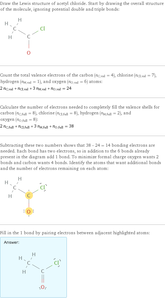 Draw the Lewis structure of acetyl chloride. Start by drawing the overall structure of the molecule, ignoring potential double and triple bonds:  Count the total valence electrons of the carbon (n_C, val = 4), chlorine (n_Cl, val = 7), hydrogen (n_H, val = 1), and oxygen (n_O, val = 6) atoms: 2 n_C, val + n_Cl, val + 3 n_H, val + n_O, val = 24 Calculate the number of electrons needed to completely fill the valence shells for carbon (n_C, full = 8), chlorine (n_Cl, full = 8), hydrogen (n_H, full = 2), and oxygen (n_O, full = 8): 2 n_C, full + n_Cl, full + 3 n_H, full + n_O, full = 38 Subtracting these two numbers shows that 38 - 24 = 14 bonding electrons are needed. Each bond has two electrons, so in addition to the 6 bonds already present in the diagram add 1 bond. To minimize formal charge oxygen wants 2 bonds and carbon wants 4 bonds. Identify the atoms that want additional bonds and the number of electrons remaining on each atom:  Fill in the 1 bond by pairing electrons between adjacent highlighted atoms: Answer: |   | 