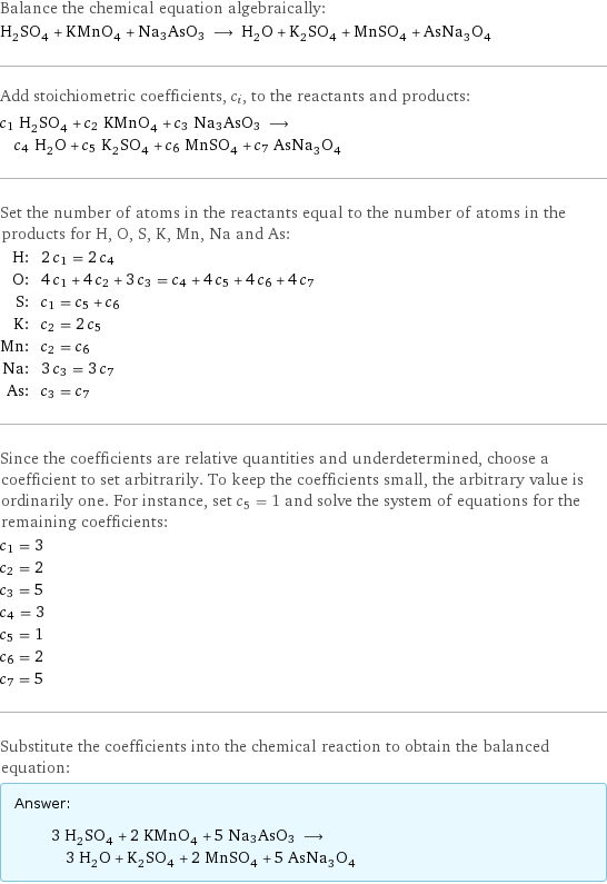 Balance the chemical equation algebraically: H_2SO_4 + KMnO_4 + Na3AsO3 ⟶ H_2O + K_2SO_4 + MnSO_4 + AsNa_3O_4 Add stoichiometric coefficients, c_i, to the reactants and products: c_1 H_2SO_4 + c_2 KMnO_4 + c_3 Na3AsO3 ⟶ c_4 H_2O + c_5 K_2SO_4 + c_6 MnSO_4 + c_7 AsNa_3O_4 Set the number of atoms in the reactants equal to the number of atoms in the products for H, O, S, K, Mn, Na and As: H: | 2 c_1 = 2 c_4 O: | 4 c_1 + 4 c_2 + 3 c_3 = c_4 + 4 c_5 + 4 c_6 + 4 c_7 S: | c_1 = c_5 + c_6 K: | c_2 = 2 c_5 Mn: | c_2 = c_6 Na: | 3 c_3 = 3 c_7 As: | c_3 = c_7 Since the coefficients are relative quantities and underdetermined, choose a coefficient to set arbitrarily. To keep the coefficients small, the arbitrary value is ordinarily one. For instance, set c_5 = 1 and solve the system of equations for the remaining coefficients: c_1 = 3 c_2 = 2 c_3 = 5 c_4 = 3 c_5 = 1 c_6 = 2 c_7 = 5 Substitute the coefficients into the chemical reaction to obtain the balanced equation: Answer: |   | 3 H_2SO_4 + 2 KMnO_4 + 5 Na3AsO3 ⟶ 3 H_2O + K_2SO_4 + 2 MnSO_4 + 5 AsNa_3O_4