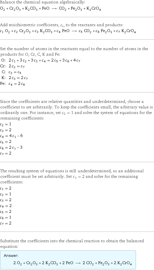 Balance the chemical equation algebraically: O_2 + Cr_2O_3 + K_2CO_3 + FeO ⟶ CO_2 + Fe_2O_3 + K_2CrO_4 Add stoichiometric coefficients, c_i, to the reactants and products: c_1 O_2 + c_2 Cr_2O_3 + c_3 K_2CO_3 + c_4 FeO ⟶ c_5 CO_2 + c_6 Fe_2O_3 + c_7 K_2CrO_4 Set the number of atoms in the reactants equal to the number of atoms in the products for O, Cr, C, K and Fe: O: | 2 c_1 + 3 c_2 + 3 c_3 + c_4 = 2 c_5 + 3 c_6 + 4 c_7 Cr: | 2 c_2 = c_7 C: | c_3 = c_5 K: | 2 c_3 = 2 c_7 Fe: | c_4 = 2 c_6 Since the coefficients are relative quantities and underdetermined, choose a coefficient to set arbitrarily. To keep the coefficients small, the arbitrary value is ordinarily one. For instance, set c_2 = 1 and solve the system of equations for the remaining coefficients: c_2 = 1 c_3 = 2 c_4 = 4 c_1 - 6 c_5 = 2 c_6 = 2 c_1 - 3 c_7 = 2 The resulting system of equations is still underdetermined, so an additional coefficient must be set arbitrarily. Set c_1 = 2 and solve for the remaining coefficients: c_1 = 2 c_2 = 1 c_3 = 2 c_4 = 2 c_5 = 2 c_6 = 1 c_7 = 2 Substitute the coefficients into the chemical reaction to obtain the balanced equation: Answer: |   | 2 O_2 + Cr_2O_3 + 2 K_2CO_3 + 2 FeO ⟶ 2 CO_2 + Fe_2O_3 + 2 K_2CrO_4