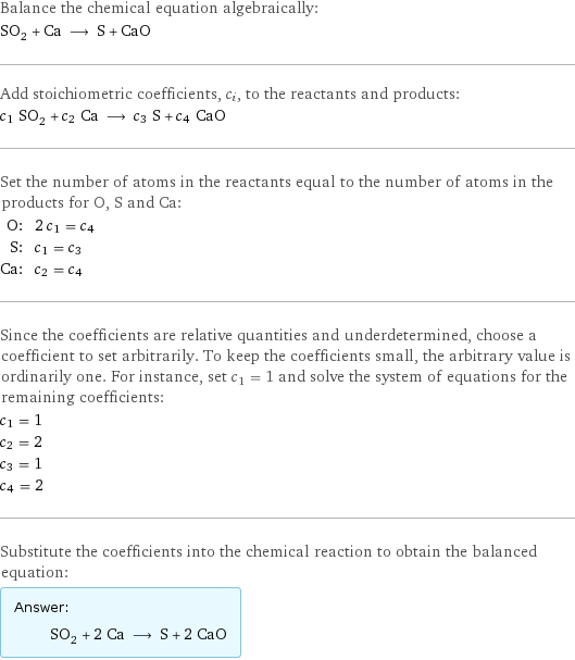 Balance the chemical equation algebraically: SO_2 + Ca ⟶ S + CaO Add stoichiometric coefficients, c_i, to the reactants and products: c_1 SO_2 + c_2 Ca ⟶ c_3 S + c_4 CaO Set the number of atoms in the reactants equal to the number of atoms in the products for O, S and Ca: O: | 2 c_1 = c_4 S: | c_1 = c_3 Ca: | c_2 = c_4 Since the coefficients are relative quantities and underdetermined, choose a coefficient to set arbitrarily. To keep the coefficients small, the arbitrary value is ordinarily one. For instance, set c_1 = 1 and solve the system of equations for the remaining coefficients: c_1 = 1 c_2 = 2 c_3 = 1 c_4 = 2 Substitute the coefficients into the chemical reaction to obtain the balanced equation: Answer: |   | SO_2 + 2 Ca ⟶ S + 2 CaO