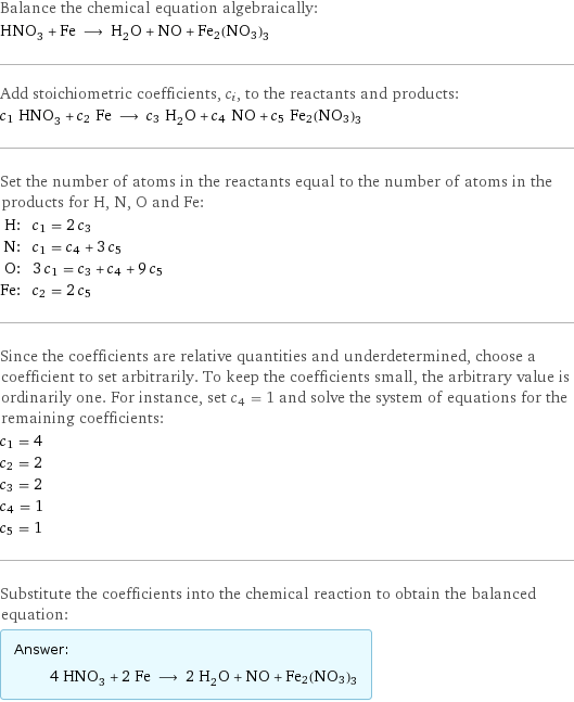 Balance the chemical equation algebraically: HNO_3 + Fe ⟶ H_2O + NO + Fe2(NO3)3 Add stoichiometric coefficients, c_i, to the reactants and products: c_1 HNO_3 + c_2 Fe ⟶ c_3 H_2O + c_4 NO + c_5 Fe2(NO3)3 Set the number of atoms in the reactants equal to the number of atoms in the products for H, N, O and Fe: H: | c_1 = 2 c_3 N: | c_1 = c_4 + 3 c_5 O: | 3 c_1 = c_3 + c_4 + 9 c_5 Fe: | c_2 = 2 c_5 Since the coefficients are relative quantities and underdetermined, choose a coefficient to set arbitrarily. To keep the coefficients small, the arbitrary value is ordinarily one. For instance, set c_4 = 1 and solve the system of equations for the remaining coefficients: c_1 = 4 c_2 = 2 c_3 = 2 c_4 = 1 c_5 = 1 Substitute the coefficients into the chemical reaction to obtain the balanced equation: Answer: |   | 4 HNO_3 + 2 Fe ⟶ 2 H_2O + NO + Fe2(NO3)3