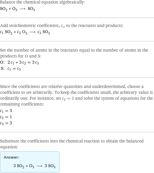 Balance the chemical equation algebraically: SO_2 + O_3 ⟶ SO_3 Add stoichiometric coefficients, c_i, to the reactants and products: c_1 SO_2 + c_2 O_3 ⟶ c_3 SO_3 Set the number of atoms in the reactants equal to the number of atoms in the products for O and S: O: | 2 c_1 + 3 c_2 = 3 c_3 S: | c_1 = c_3 Since the coefficients are relative quantities and underdetermined, choose a coefficient to set arbitrarily. To keep the coefficients small, the arbitrary value is ordinarily one. For instance, set c_2 = 1 and solve the system of equations for the remaining coefficients: c_1 = 3 c_2 = 1 c_3 = 3 Substitute the coefficients into the chemical reaction to obtain the balanced equation: Answer: |   | 3 SO_2 + O_3 ⟶ 3 SO_3