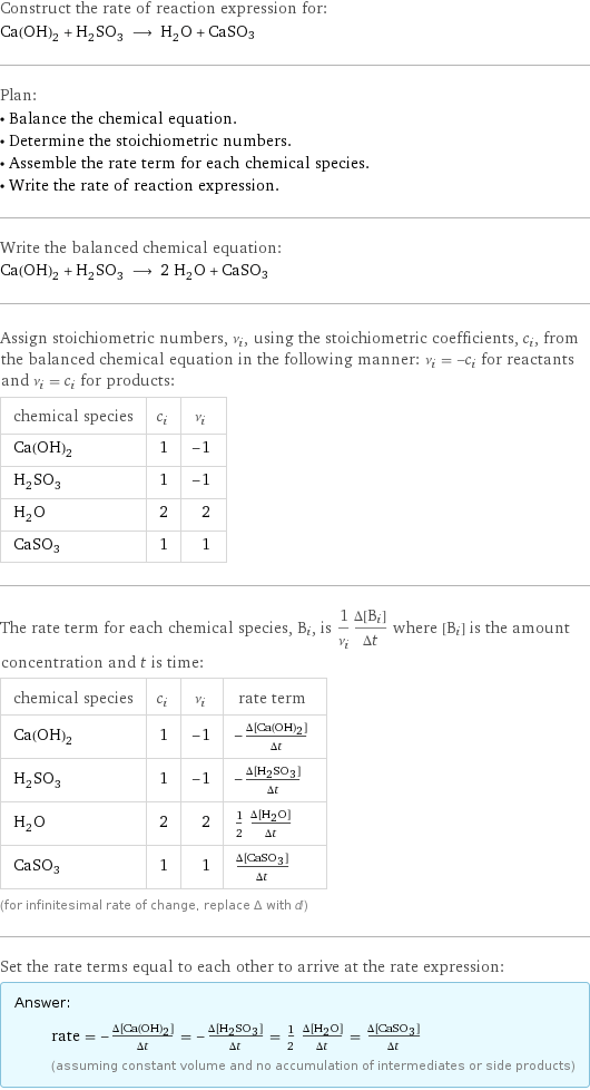 Construct the rate of reaction expression for: Ca(OH)_2 + H_2SO_3 ⟶ H_2O + CaSO3 Plan: • Balance the chemical equation. • Determine the stoichiometric numbers. • Assemble the rate term for each chemical species. • Write the rate of reaction expression. Write the balanced chemical equation: Ca(OH)_2 + H_2SO_3 ⟶ 2 H_2O + CaSO3 Assign stoichiometric numbers, ν_i, using the stoichiometric coefficients, c_i, from the balanced chemical equation in the following manner: ν_i = -c_i for reactants and ν_i = c_i for products: chemical species | c_i | ν_i Ca(OH)_2 | 1 | -1 H_2SO_3 | 1 | -1 H_2O | 2 | 2 CaSO3 | 1 | 1 The rate term for each chemical species, B_i, is 1/ν_i(Δ[B_i])/(Δt) where [B_i] is the amount concentration and t is time: chemical species | c_i | ν_i | rate term Ca(OH)_2 | 1 | -1 | -(Δ[Ca(OH)2])/(Δt) H_2SO_3 | 1 | -1 | -(Δ[H2SO3])/(Δt) H_2O | 2 | 2 | 1/2 (Δ[H2O])/(Δt) CaSO3 | 1 | 1 | (Δ[CaSO3])/(Δt) (for infinitesimal rate of change, replace Δ with d) Set the rate terms equal to each other to arrive at the rate expression: Answer: |   | rate = -(Δ[Ca(OH)2])/(Δt) = -(Δ[H2SO3])/(Δt) = 1/2 (Δ[H2O])/(Δt) = (Δ[CaSO3])/(Δt) (assuming constant volume and no accumulation of intermediates or side products)