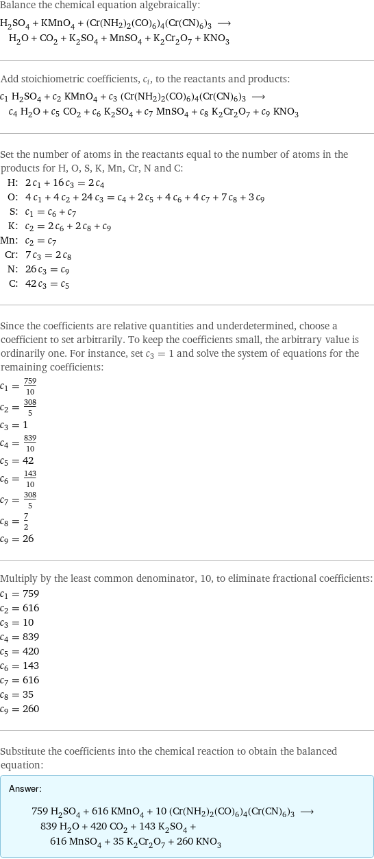 Balance the chemical equation algebraically: H_2SO_4 + KMnO_4 + (Cr(NH2)2(CO)6)4(Cr(CN)6)3 ⟶ H_2O + CO_2 + K_2SO_4 + MnSO_4 + K_2Cr_2O_7 + KNO_3 Add stoichiometric coefficients, c_i, to the reactants and products: c_1 H_2SO_4 + c_2 KMnO_4 + c_3 (Cr(NH2)2(CO)6)4(Cr(CN)6)3 ⟶ c_4 H_2O + c_5 CO_2 + c_6 K_2SO_4 + c_7 MnSO_4 + c_8 K_2Cr_2O_7 + c_9 KNO_3 Set the number of atoms in the reactants equal to the number of atoms in the products for H, O, S, K, Mn, Cr, N and C: H: | 2 c_1 + 16 c_3 = 2 c_4 O: | 4 c_1 + 4 c_2 + 24 c_3 = c_4 + 2 c_5 + 4 c_6 + 4 c_7 + 7 c_8 + 3 c_9 S: | c_1 = c_6 + c_7 K: | c_2 = 2 c_6 + 2 c_8 + c_9 Mn: | c_2 = c_7 Cr: | 7 c_3 = 2 c_8 N: | 26 c_3 = c_9 C: | 42 c_3 = c_5 Since the coefficients are relative quantities and underdetermined, choose a coefficient to set arbitrarily. To keep the coefficients small, the arbitrary value is ordinarily one. For instance, set c_3 = 1 and solve the system of equations for the remaining coefficients: c_1 = 759/10 c_2 = 308/5 c_3 = 1 c_4 = 839/10 c_5 = 42 c_6 = 143/10 c_7 = 308/5 c_8 = 7/2 c_9 = 26 Multiply by the least common denominator, 10, to eliminate fractional coefficients: c_1 = 759 c_2 = 616 c_3 = 10 c_4 = 839 c_5 = 420 c_6 = 143 c_7 = 616 c_8 = 35 c_9 = 260 Substitute the coefficients into the chemical reaction to obtain the balanced equation: Answer: |   | 759 H_2SO_4 + 616 KMnO_4 + 10 (Cr(NH2)2(CO)6)4(Cr(CN)6)3 ⟶ 839 H_2O + 420 CO_2 + 143 K_2SO_4 + 616 MnSO_4 + 35 K_2Cr_2O_7 + 260 KNO_3