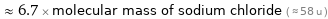  ≈ 6.7 × molecular mass of sodium chloride ( ≈ 58 u )