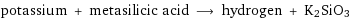 potassium + metasilicic acid ⟶ hydrogen + K2SiO3