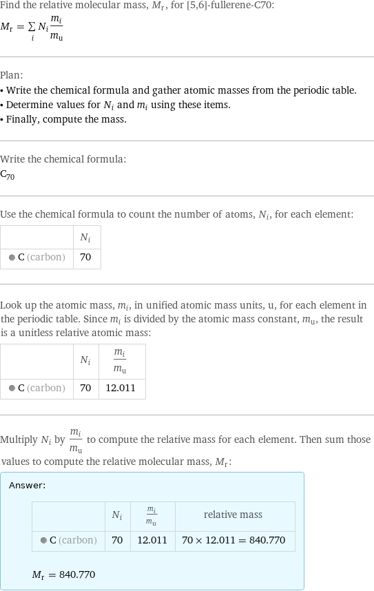 Find the relative molecular mass, M_r, for [5, 6]-fullerene-C70: M_r = sum _iN_im_i/m_u Plan: • Write the chemical formula and gather atomic masses from the periodic table. • Determine values for N_i and m_i using these items. • Finally, compute the mass. Write the chemical formula: C_70 Use the chemical formula to count the number of atoms, N_i, for each element:  | N_i  C (carbon) | 70 Look up the atomic mass, m_i, in unified atomic mass units, u, for each element in the periodic table. Since m_i is divided by the atomic mass constant, m_u, the result is a unitless relative atomic mass:  | N_i | m_i/m_u  C (carbon) | 70 | 12.011 Multiply N_i by m_i/m_u to compute the relative mass for each element. Then sum those values to compute the relative molecular mass, M_r: Answer: |   | | N_i | m_i/m_u | relative mass  C (carbon) | 70 | 12.011 | 70 × 12.011 = 840.770  M_r = 840.770