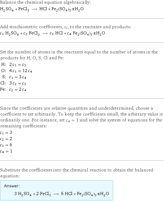 Balance the chemical equation algebraically: H_2SO_4 + FeCl_3 ⟶ HCl + Fe_2(SO_4)_3·xH_2O Add stoichiometric coefficients, c_i, to the reactants and products: c_1 H_2SO_4 + c_2 FeCl_3 ⟶ c_3 HCl + c_4 Fe_2(SO_4)_3·xH_2O Set the number of atoms in the reactants equal to the number of atoms in the products for H, O, S, Cl and Fe: H: | 2 c_1 = c_3 O: | 4 c_1 = 12 c_4 S: | c_1 = 3 c_4 Cl: | 3 c_2 = c_3 Fe: | c_2 = 2 c_4 Since the coefficients are relative quantities and underdetermined, choose a coefficient to set arbitrarily. To keep the coefficients small, the arbitrary value is ordinarily one. For instance, set c_4 = 1 and solve the system of equations for the remaining coefficients: c_1 = 3 c_2 = 2 c_3 = 6 c_4 = 1 Substitute the coefficients into the chemical reaction to obtain the balanced equation: Answer: |   | 3 H_2SO_4 + 2 FeCl_3 ⟶ 6 HCl + Fe_2(SO_4)_3·xH_2O