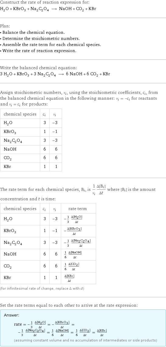 Construct the rate of reaction expression for: H_2O + KBrO_3 + Na_2C_2O_4 ⟶ NaOH + CO_2 + KBr Plan: • Balance the chemical equation. • Determine the stoichiometric numbers. • Assemble the rate term for each chemical species. • Write the rate of reaction expression. Write the balanced chemical equation: 3 H_2O + KBrO_3 + 3 Na_2C_2O_4 ⟶ 6 NaOH + 6 CO_2 + KBr Assign stoichiometric numbers, ν_i, using the stoichiometric coefficients, c_i, from the balanced chemical equation in the following manner: ν_i = -c_i for reactants and ν_i = c_i for products: chemical species | c_i | ν_i H_2O | 3 | -3 KBrO_3 | 1 | -1 Na_2C_2O_4 | 3 | -3 NaOH | 6 | 6 CO_2 | 6 | 6 KBr | 1 | 1 The rate term for each chemical species, B_i, is 1/ν_i(Δ[B_i])/(Δt) where [B_i] is the amount concentration and t is time: chemical species | c_i | ν_i | rate term H_2O | 3 | -3 | -1/3 (Δ[H2O])/(Δt) KBrO_3 | 1 | -1 | -(Δ[KBrO3])/(Δt) Na_2C_2O_4 | 3 | -3 | -1/3 (Δ[Na2C2O4])/(Δt) NaOH | 6 | 6 | 1/6 (Δ[NaOH])/(Δt) CO_2 | 6 | 6 | 1/6 (Δ[CO2])/(Δt) KBr | 1 | 1 | (Δ[KBr])/(Δt) (for infinitesimal rate of change, replace Δ with d) Set the rate terms equal to each other to arrive at the rate expression: Answer: |   | rate = -1/3 (Δ[H2O])/(Δt) = -(Δ[KBrO3])/(Δt) = -1/3 (Δ[Na2C2O4])/(Δt) = 1/6 (Δ[NaOH])/(Δt) = 1/6 (Δ[CO2])/(Δt) = (Δ[KBr])/(Δt) (assuming constant volume and no accumulation of intermediates or side products)