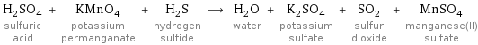 H_2SO_4 sulfuric acid + KMnO_4 potassium permanganate + H_2S hydrogen sulfide ⟶ H_2O water + K_2SO_4 potassium sulfate + SO_2 sulfur dioxide + MnSO_4 manganese(II) sulfate