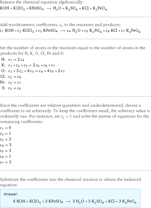 Balance the chemical equation algebraically: KOH + KClO_3 + KFeSO4 ⟶ H_2O + K_2SO_4 + KCl + K_2FeO_4 Add stoichiometric coefficients, c_i, to the reactants and products: c_1 KOH + c_2 KClO_3 + c_3 KFeSO4 ⟶ c_4 H_2O + c_5 K_2SO_4 + c_6 KCl + c_7 K_2FeO_4 Set the number of atoms in the reactants equal to the number of atoms in the products for H, K, O, Cl, Fe and S: H: | c_1 = 2 c_4 K: | c_1 + c_2 + c_3 = 2 c_5 + c_6 + c_7 O: | c_1 + 3 c_2 + 4 c_3 = c_4 + 4 c_5 + 2 c_7 Cl: | c_2 = c_6 Fe: | c_3 = c_7 S: | c_3 = c_5 Since the coefficients are relative quantities and underdetermined, choose a coefficient to set arbitrarily. To keep the coefficients small, the arbitrary value is ordinarily one. For instance, set c_2 = 1 and solve the system of equations for the remaining coefficients: c_1 = 6 c_2 = 1 c_3 = 3 c_4 = 3 c_5 = 3 c_6 = 1 c_7 = 3 Substitute the coefficients into the chemical reaction to obtain the balanced equation: Answer: |   | 6 KOH + KClO_3 + 3 KFeSO4 ⟶ 3 H_2O + 3 K_2SO_4 + KCl + 3 K_2FeO_4