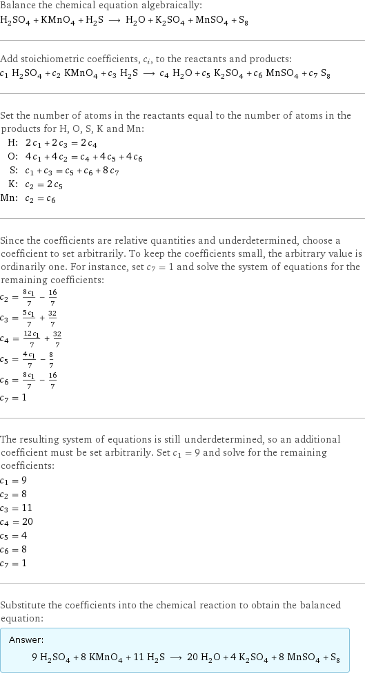 Balance the chemical equation algebraically: H_2SO_4 + KMnO_4 + H_2S ⟶ H_2O + K_2SO_4 + MnSO_4 + S_8 Add stoichiometric coefficients, c_i, to the reactants and products: c_1 H_2SO_4 + c_2 KMnO_4 + c_3 H_2S ⟶ c_4 H_2O + c_5 K_2SO_4 + c_6 MnSO_4 + c_7 S_8 Set the number of atoms in the reactants equal to the number of atoms in the products for H, O, S, K and Mn: H: | 2 c_1 + 2 c_3 = 2 c_4 O: | 4 c_1 + 4 c_2 = c_4 + 4 c_5 + 4 c_6 S: | c_1 + c_3 = c_5 + c_6 + 8 c_7 K: | c_2 = 2 c_5 Mn: | c_2 = c_6 Since the coefficients are relative quantities and underdetermined, choose a coefficient to set arbitrarily. To keep the coefficients small, the arbitrary value is ordinarily one. For instance, set c_7 = 1 and solve the system of equations for the remaining coefficients: c_2 = (8 c_1)/7 - 16/7 c_3 = (5 c_1)/7 + 32/7 c_4 = (12 c_1)/7 + 32/7 c_5 = (4 c_1)/7 - 8/7 c_6 = (8 c_1)/7 - 16/7 c_7 = 1 The resulting system of equations is still underdetermined, so an additional coefficient must be set arbitrarily. Set c_1 = 9 and solve for the remaining coefficients: c_1 = 9 c_2 = 8 c_3 = 11 c_4 = 20 c_5 = 4 c_6 = 8 c_7 = 1 Substitute the coefficients into the chemical reaction to obtain the balanced equation: Answer: |   | 9 H_2SO_4 + 8 KMnO_4 + 11 H_2S ⟶ 20 H_2O + 4 K_2SO_4 + 8 MnSO_4 + S_8