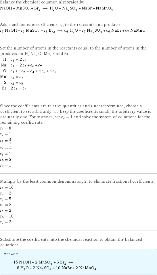 Balance the chemical equation algebraically: NaOH + MnSO_4 + Br_2 ⟶ H_2O + Na_2SO_4 + NaBr + NaMnO_4 Add stoichiometric coefficients, c_i, to the reactants and products: c_1 NaOH + c_2 MnSO_4 + c_3 Br_2 ⟶ c_4 H_2O + c_5 Na_2SO_4 + c_6 NaBr + c_7 NaMnO_4 Set the number of atoms in the reactants equal to the number of atoms in the products for H, Na, O, Mn, S and Br: H: | c_1 = 2 c_4 Na: | c_1 = 2 c_5 + c_6 + c_7 O: | c_1 + 4 c_2 = c_4 + 4 c_5 + 4 c_7 Mn: | c_2 = c_7 S: | c_2 = c_5 Br: | 2 c_3 = c_6 Since the coefficients are relative quantities and underdetermined, choose a coefficient to set arbitrarily. To keep the coefficients small, the arbitrary value is ordinarily one. For instance, set c_2 = 1 and solve the system of equations for the remaining coefficients: c_1 = 8 c_2 = 1 c_3 = 5/2 c_4 = 4 c_5 = 1 c_6 = 5 c_7 = 1 Multiply by the least common denominator, 2, to eliminate fractional coefficients: c_1 = 16 c_2 = 2 c_3 = 5 c_4 = 8 c_5 = 2 c_6 = 10 c_7 = 2 Substitute the coefficients into the chemical reaction to obtain the balanced equation: Answer: |   | 16 NaOH + 2 MnSO_4 + 5 Br_2 ⟶ 8 H_2O + 2 Na_2SO_4 + 10 NaBr + 2 NaMnO_4