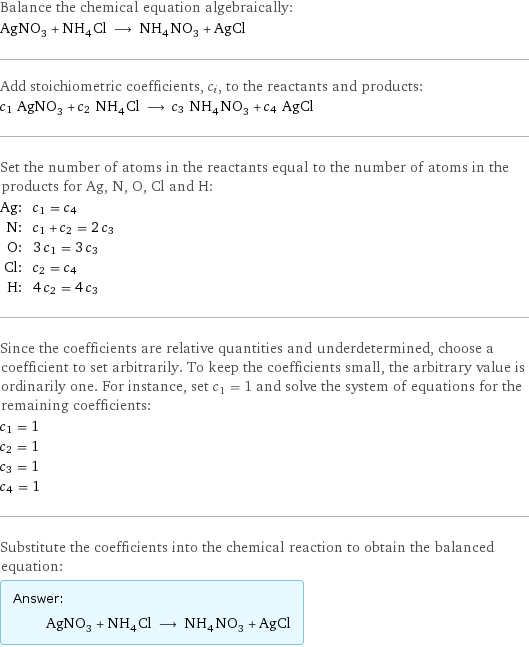 Balance the chemical equation algebraically: AgNO_3 + NH_4Cl ⟶ NH_4NO_3 + AgCl Add stoichiometric coefficients, c_i, to the reactants and products: c_1 AgNO_3 + c_2 NH_4Cl ⟶ c_3 NH_4NO_3 + c_4 AgCl Set the number of atoms in the reactants equal to the number of atoms in the products for Ag, N, O, Cl and H: Ag: | c_1 = c_4 N: | c_1 + c_2 = 2 c_3 O: | 3 c_1 = 3 c_3 Cl: | c_2 = c_4 H: | 4 c_2 = 4 c_3 Since the coefficients are relative quantities and underdetermined, choose a coefficient to set arbitrarily. To keep the coefficients small, the arbitrary value is ordinarily one. For instance, set c_1 = 1 and solve the system of equations for the remaining coefficients: c_1 = 1 c_2 = 1 c_3 = 1 c_4 = 1 Substitute the coefficients into the chemical reaction to obtain the balanced equation: Answer: |   | AgNO_3 + NH_4Cl ⟶ NH_4NO_3 + AgCl